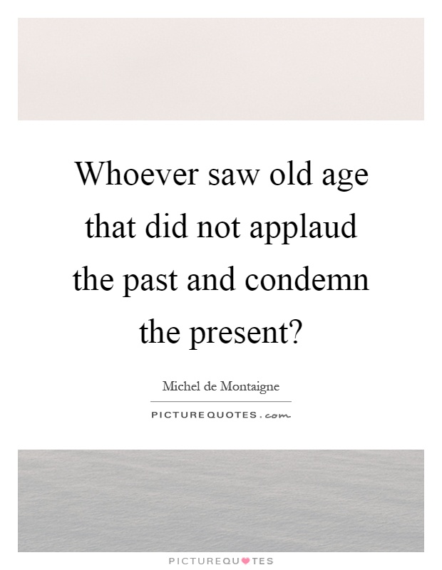 Whoever saw old age that did not applaud the past and condemn the present? Picture Quote #1