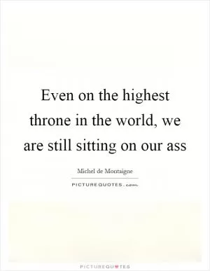 Even on the highest throne in the world, we are still sitting on our ass Picture Quote #1