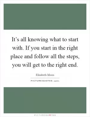 It’s all knowing what to start with. If you start in the right place and follow all the steps, you will get to the right end Picture Quote #1