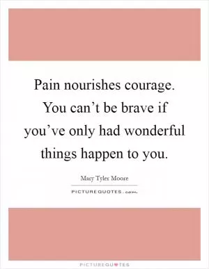 Pain nourishes courage. You can’t be brave if you’ve only had wonderful things happen to you Picture Quote #1