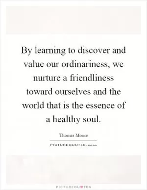 By learning to discover and value our ordinariness, we nurture a friendliness toward ourselves and the world that is the essence of a healthy soul Picture Quote #1