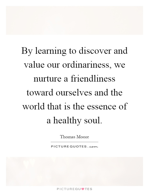 By learning to discover and value our ordinariness, we nurture a friendliness toward ourselves and the world that is the essence of a healthy soul Picture Quote #1