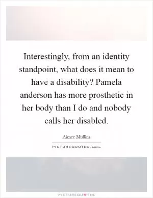Interestingly, from an identity standpoint, what does it mean to have a disability? Pamela anderson has more prosthetic in her body than I do and nobody calls her disabled Picture Quote #1