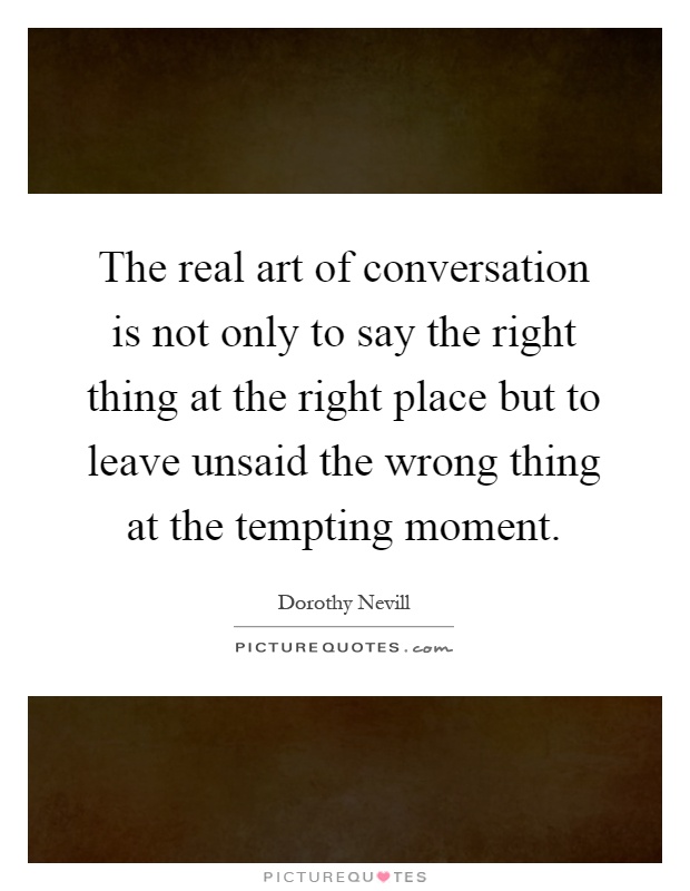 The real art of conversation is not only to say the right thing at the right place but to leave unsaid the wrong thing at the tempting moment Picture Quote #1