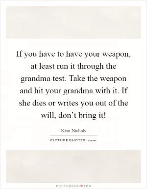 If you have to have your weapon, at least run it through the grandma test. Take the weapon and hit your grandma with it. If she dies or writes you out of the will, don’t bring it! Picture Quote #1