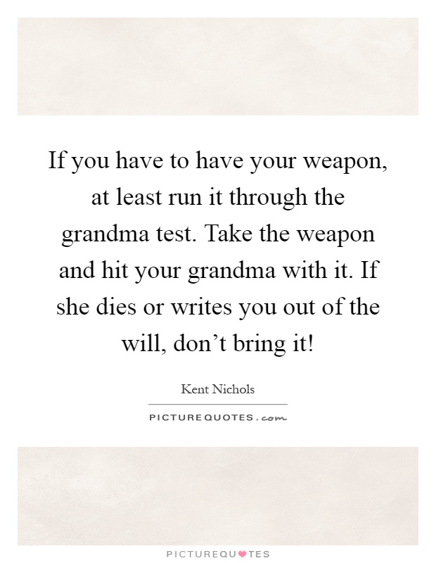 If you have to have your weapon, at least run it through the grandma test. Take the weapon and hit your grandma with it. If she dies or writes you out of the will, don't bring it! Picture Quote #1