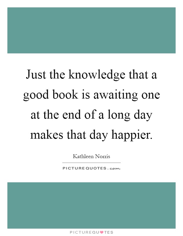 Just the knowledge that a good book is awaiting one at the end of a long day makes that day happier Picture Quote #1