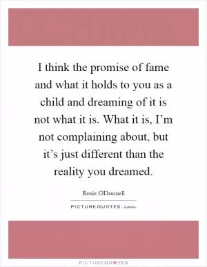I think the promise of fame and what it holds to you as a child and dreaming of it is not what it is. What it is, I’m not complaining about, but it’s just different than the reality you dreamed Picture Quote #1