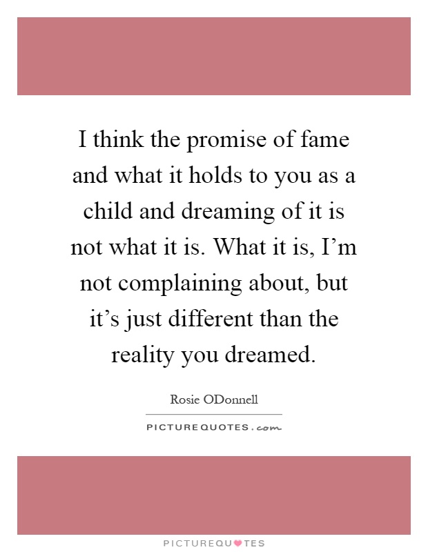 I think the promise of fame and what it holds to you as a child and dreaming of it is not what it is. What it is, I'm not complaining about, but it's just different than the reality you dreamed Picture Quote #1
