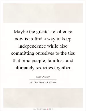Maybe the greatest challenge now is to find a way to keep independence while also committing ourselves to the ties that bind people, families, and ultimately societies together Picture Quote #1