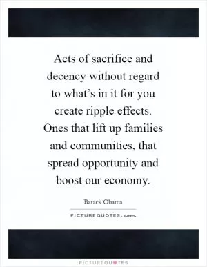Acts of sacrifice and decency without regard to what’s in it for you create ripple effects. Ones that lift up families and communities, that spread opportunity and boost our economy Picture Quote #1