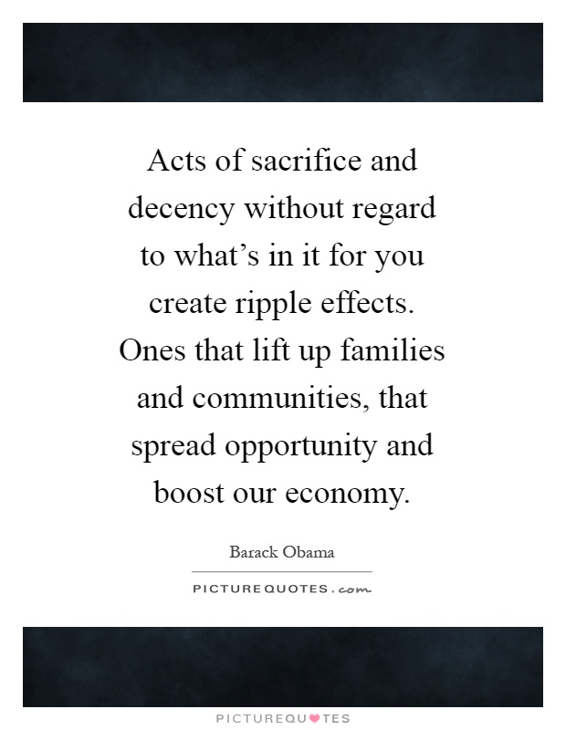 Acts of sacrifice and decency without regard to what's in it for you create ripple effects. Ones that lift up families and communities, that spread opportunity and boost our economy Picture Quote #1