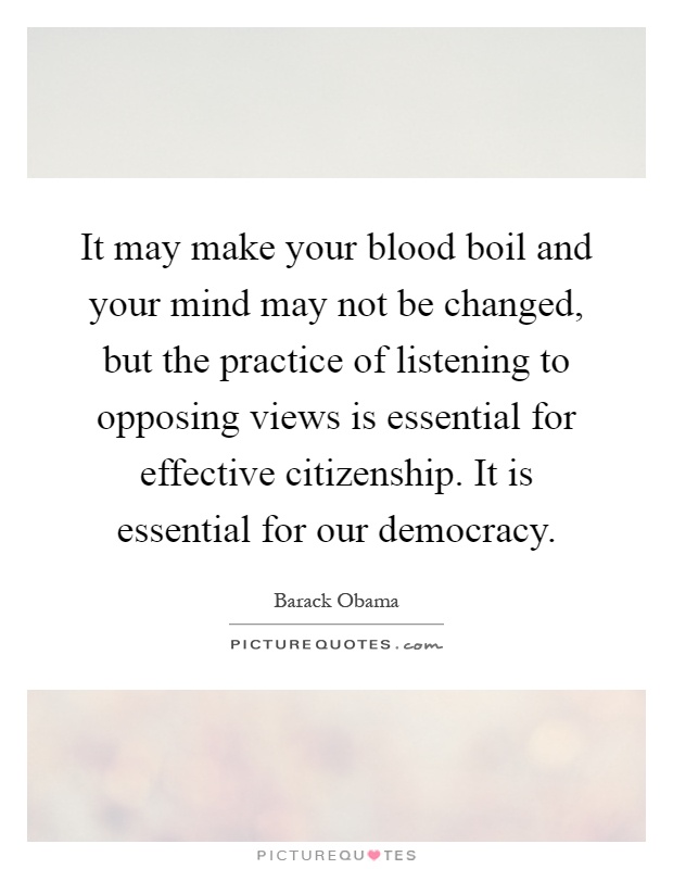 It may make your blood boil and your mind may not be changed, but the practice of listening to opposing views is essential for effective citizenship. It is essential for our democracy Picture Quote #1