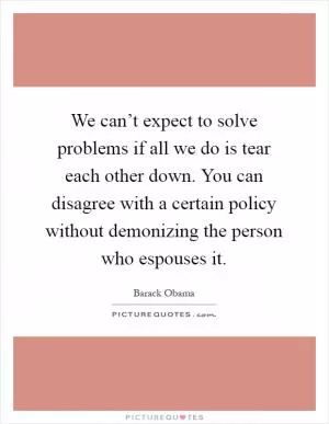 We can’t expect to solve problems if all we do is tear each other down. You can disagree with a certain policy without demonizing the person who espouses it Picture Quote #1