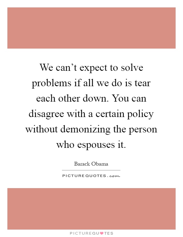 We can't expect to solve problems if all we do is tear each other down. You can disagree with a certain policy without demonizing the person who espouses it Picture Quote #1