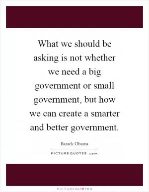 What we should be asking is not whether we need a big government or small government, but how we can create a smarter and better government Picture Quote #1