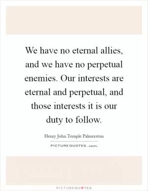 We have no eternal allies, and we have no perpetual enemies. Our interests are eternal and perpetual, and those interests it is our duty to follow Picture Quote #1