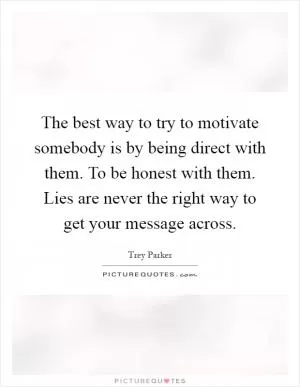 The best way to try to motivate somebody is by being direct with them. To be honest with them. Lies are never the right way to get your message across Picture Quote #1