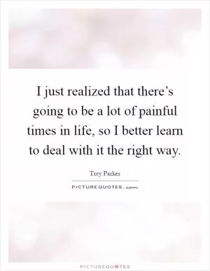 I just realized that there’s going to be a lot of painful times in life, so I better learn to deal with it the right way Picture Quote #1