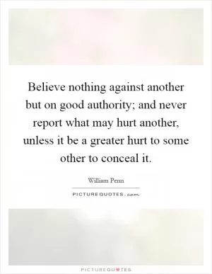 Believe nothing against another but on good authority; and never report what may hurt another, unless it be a greater hurt to some other to conceal it Picture Quote #1
