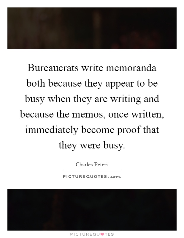 Bureaucrats write memoranda both because they appear to be busy when they are writing and because the memos, once written, immediately become proof that they were busy Picture Quote #1