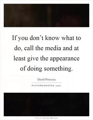If you don’t know what to do, call the media and at least give the appearance of doing something Picture Quote #1