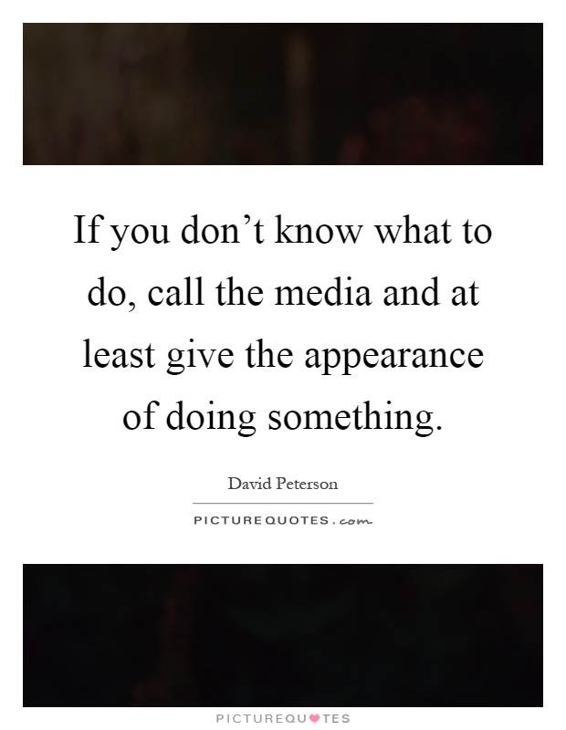 If you don't know what to do, call the media and at least give the appearance of doing something Picture Quote #1