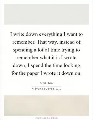 I write down everything I want to remember. That way, instead of spending a lot of time trying to remember what it is I wrote down, I spend the time looking for the paper I wrote it down on Picture Quote #1