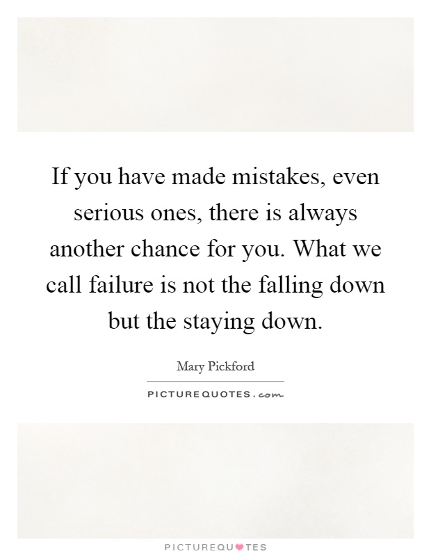 If you have made mistakes, even serious ones, there is always another chance for you. What we call failure is not the falling down but the staying down Picture Quote #1