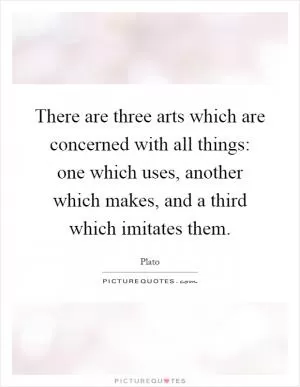 There are three arts which are concerned with all things: one which uses, another which makes, and a third which imitates them Picture Quote #1