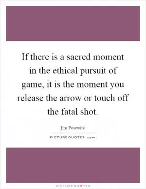 If there is a sacred moment in the ethical pursuit of game, it is the moment you release the arrow or touch off the fatal shot Picture Quote #1