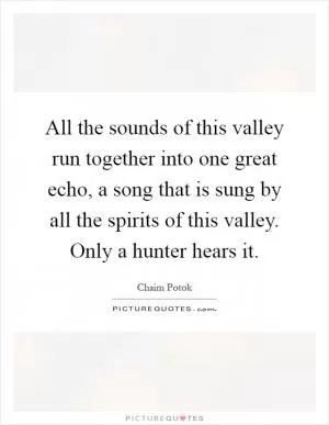 All the sounds of this valley run together into one great echo, a song that is sung by all the spirits of this valley. Only a hunter hears it Picture Quote #1