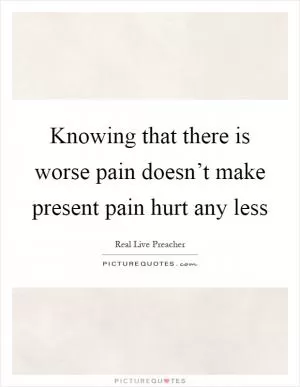 Knowing that there is worse pain doesn’t make present pain hurt any less Picture Quote #1