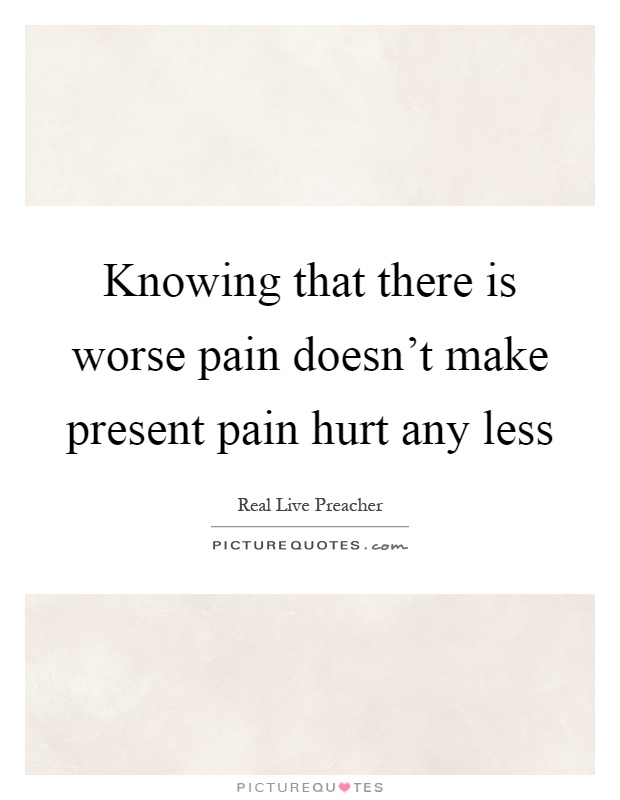 Knowing that there is worse pain doesn't make present pain hurt any less Picture Quote #1