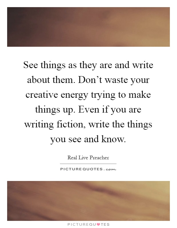 See things as they are and write about them. Don't waste your creative energy trying to make things up. Even if you are writing fiction, write the things you see and know Picture Quote #1