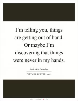 I’m telling you, things are getting out of hand. Or maybe I’m discovering that things were never in my hands Picture Quote #1