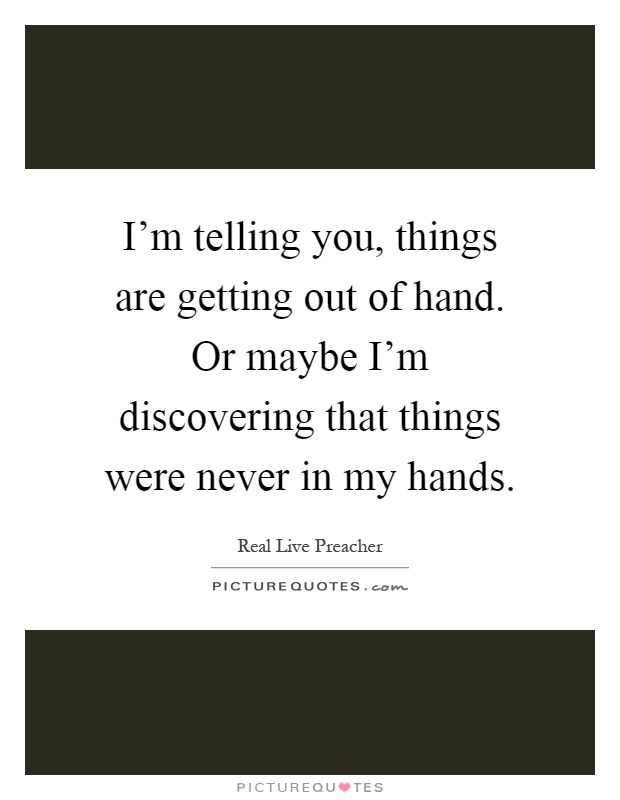 I'm telling you, things are getting out of hand. Or maybe I'm discovering that things were never in my hands Picture Quote #1