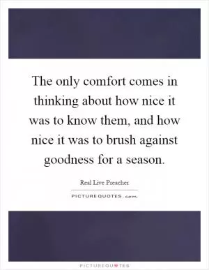 The only comfort comes in thinking about how nice it was to know them, and how nice it was to brush against goodness for a season Picture Quote #1