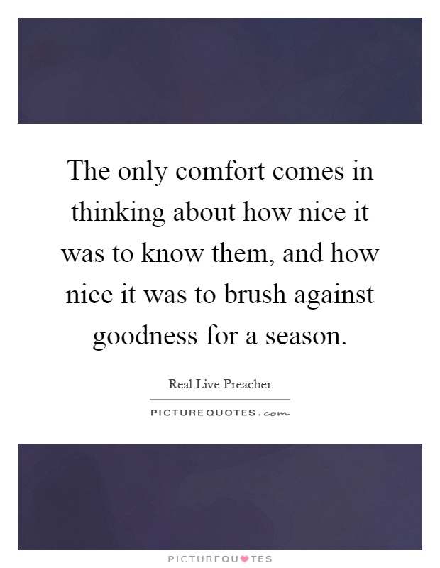The only comfort comes in thinking about how nice it was to know them, and how nice it was to brush against goodness for a season Picture Quote #1
