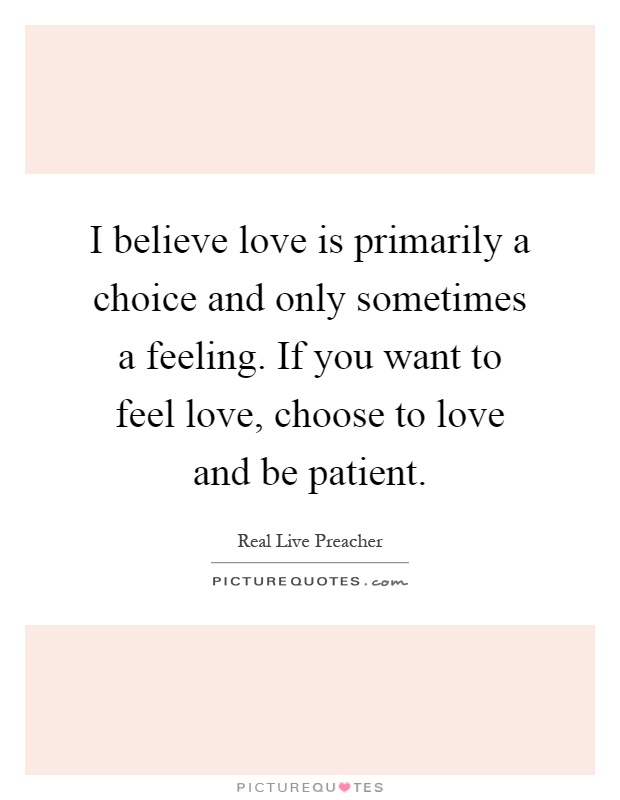 I believe love is primarily a choice and only sometimes a feeling. If you want to feel love, choose to love and be patient Picture Quote #1