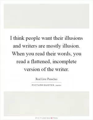 I think people want their illusions and writers are mostly illusion. When you read their words, you read a flattened, incomplete version of the writer Picture Quote #1