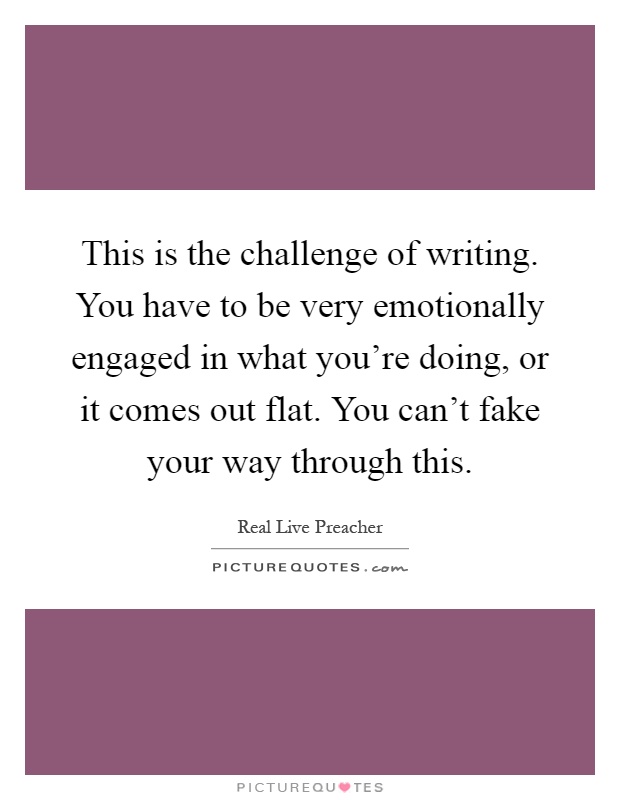 This is the challenge of writing. You have to be very emotionally engaged in what you're doing, or it comes out flat. You can't fake your way through this Picture Quote #1