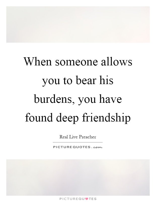When someone allows you to bear his burdens, you have found deep friendship Picture Quote #1