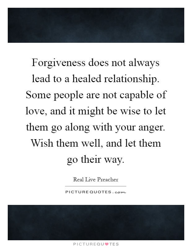 Forgiveness does not always lead to a healed relationship. Some people are not capable of love, and it might be wise to let them go along with your anger. Wish them well, and let them go their way Picture Quote #1