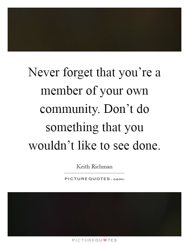 Never forget that you're a member of your own community. Don't do something that you wouldn't like to see done Picture Quote #1