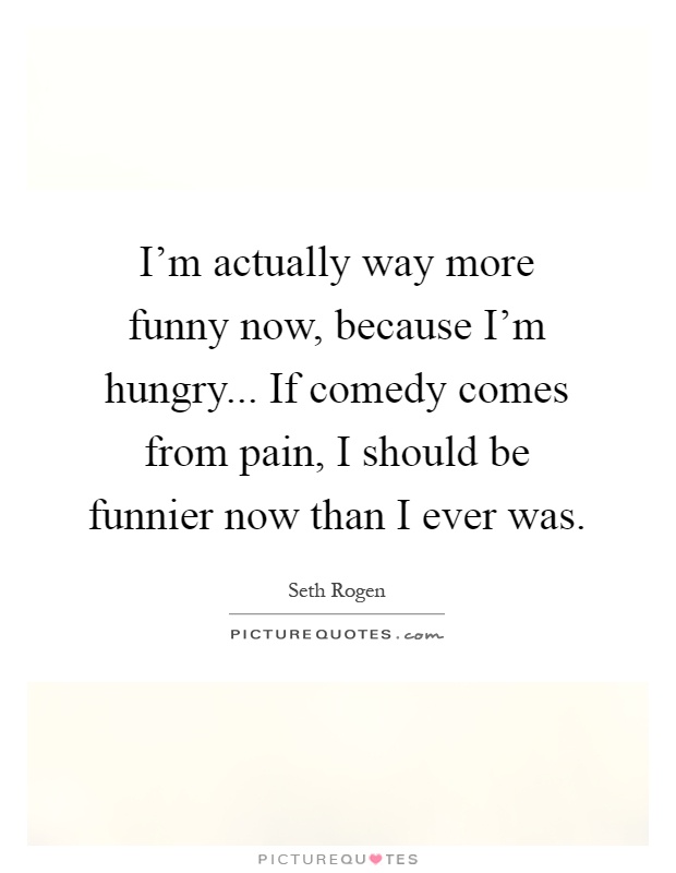 I'm actually way more funny now, because I'm hungry... If comedy comes from pain, I should be funnier now than I ever was Picture Quote #1