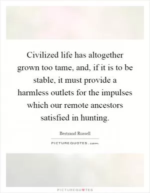 Civilized life has altogether grown too tame, and, if it is to be stable, it must provide a harmless outlets for the impulses which our remote ancestors satisfied in hunting Picture Quote #1
