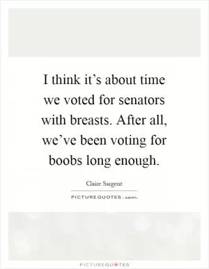I think it’s about time we voted for senators with breasts. After all, we’ve been voting for boobs long enough Picture Quote #1