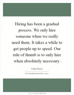 Hiring has been a gradual process. We only hire someone when we really need them. It takes a while to get people up to speed. Our rule of thumb is to only hire when absolutely necessary Picture Quote #1