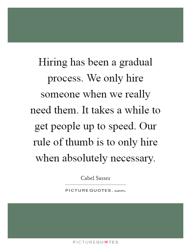 Hiring has been a gradual process. We only hire someone when we really need them. It takes a while to get people up to speed. Our rule of thumb is to only hire when absolutely necessary Picture Quote #1
